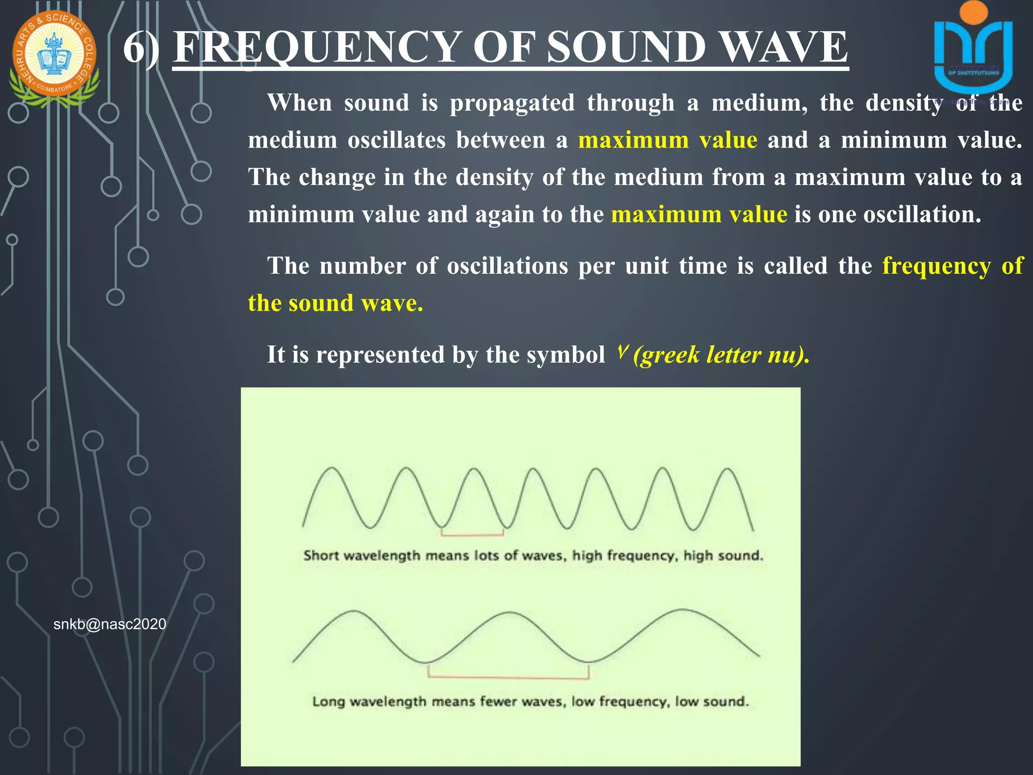 6) FREQUENCY OF SOUND WAVE
When sound is propagated through a medium, the density of the
medium oscillates between a maximum value and a minimum value.
The change in the density of the medium from a maximum value to a
minimum value and again to the maximum value is one oscillation.
The number of oscillations per unit time is called the frequency of
the sound wave.
It is represented by the symbol ٧ (greek letter nu).
Its si unit is hertz (hz).
snkb@nasc2020
 