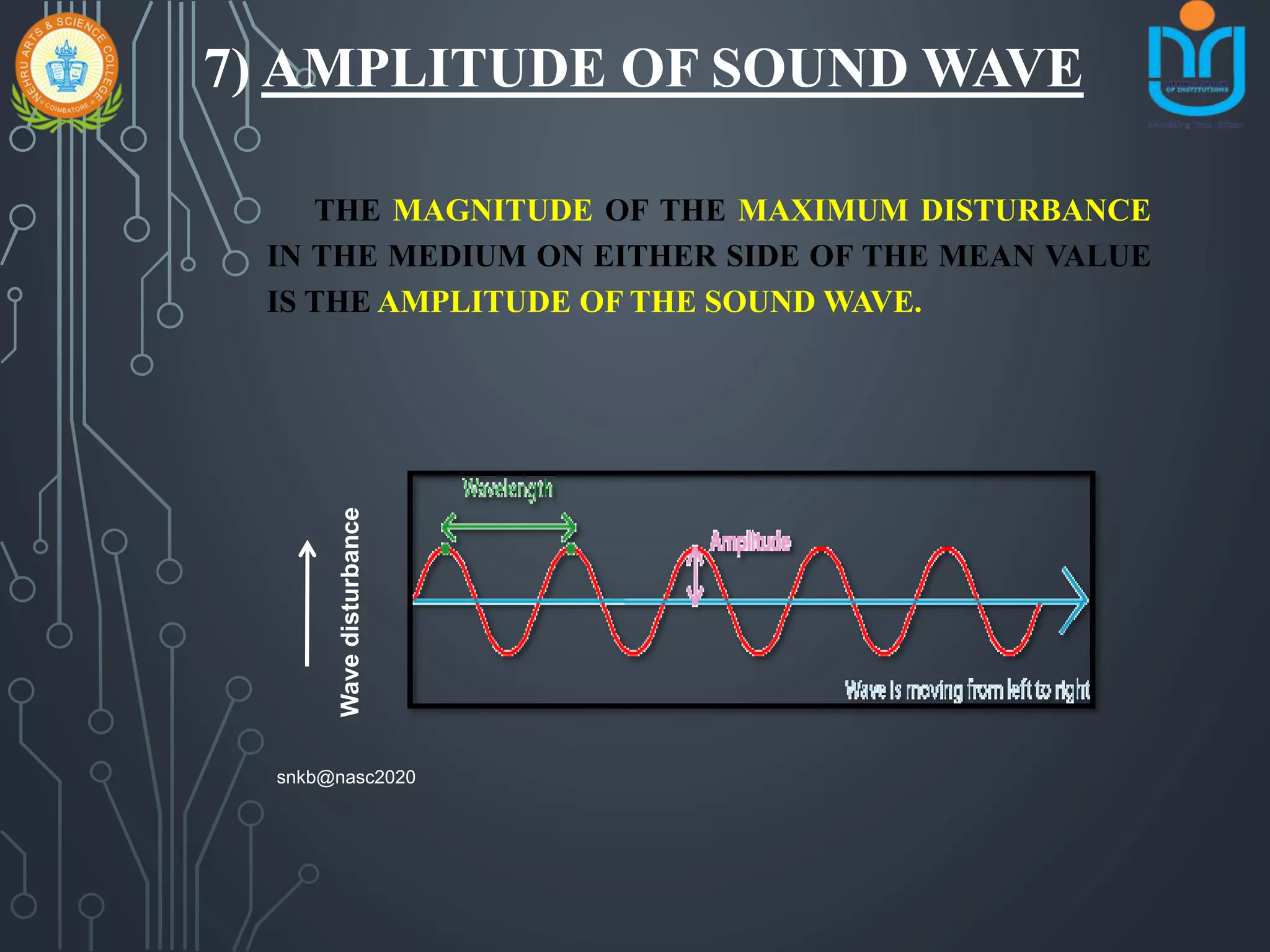 7) AMPLITUDE OF SOUND WAVE
THE MAGNITUDE OF THE MAXIMUM DISTURBANCE
IN THE MEDIUM ON EITHER SIDE OF THE MEAN VALUE
IS THE AMPLITUDE OF THE SOUND WAVE.
Wavedisturbance
snkb@nasc2020
 