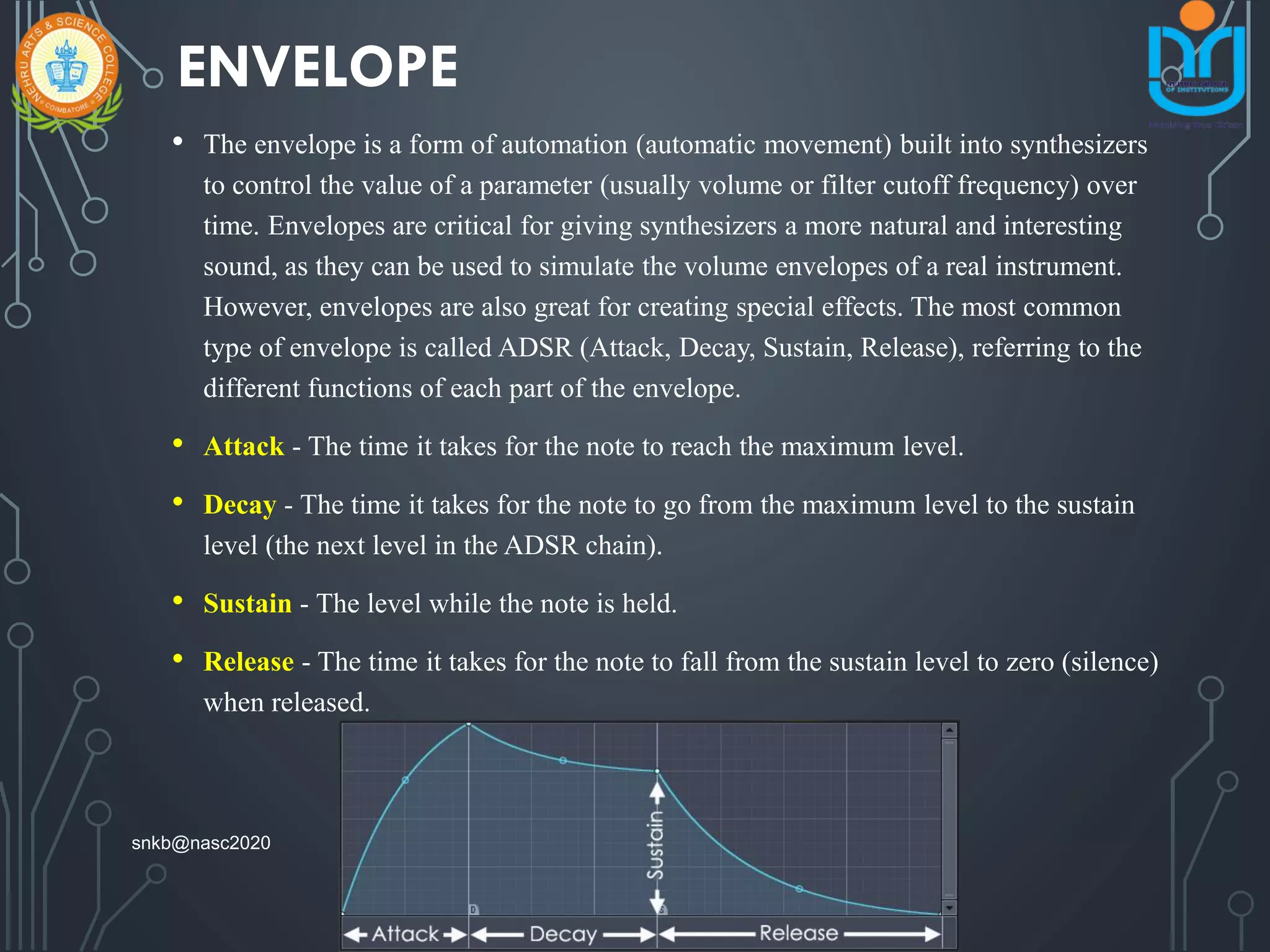 ENVELOPE
• The envelope is a form of automation (automatic movement) built into synthesizers
to control the value of a parameter (usually volume or filter cutoff frequency) over
time. Envelopes are critical for giving synthesizers a more natural and interesting
sound, as they can be used to simulate the volume envelopes of a real instrument.
However, envelopes are also great for creating special effects. The most common
type of envelope is called ADSR (Attack, Decay, Sustain, Release), referring to the
different functions of each part of the envelope.
• Attack - The time it takes for the note to reach the maximum level.
• Decay - The time it takes for the note to go from the maximum level to the sustain
level (the next level in the ADSR chain).
• Sustain - The level while the note is held.
• Release - The time it takes for the note to fall from the sustain level to zero (silence)
when released.
snkb@nasc2020
 