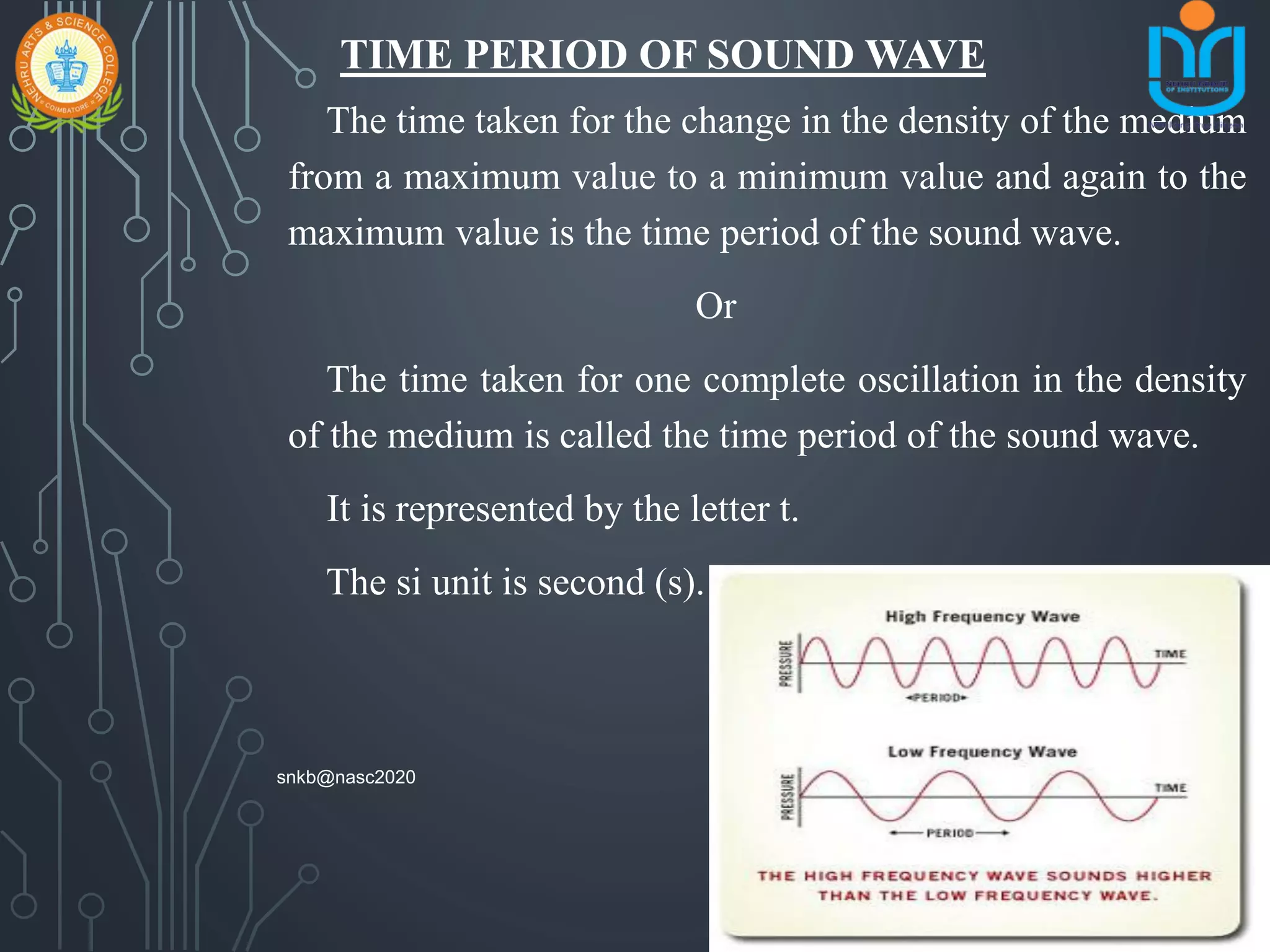 TIME PERIOD OF SOUND WAVE
The time taken for the change in the density of the medium
from a maximum value to a minimum value and again to the
maximum value is the time period of the sound wave.
Or
The time taken for one complete oscillation in the density
of the medium is called the time period of the sound wave.
It is represented by the letter t.
The si unit is second (s).
snkb@nasc2020
 