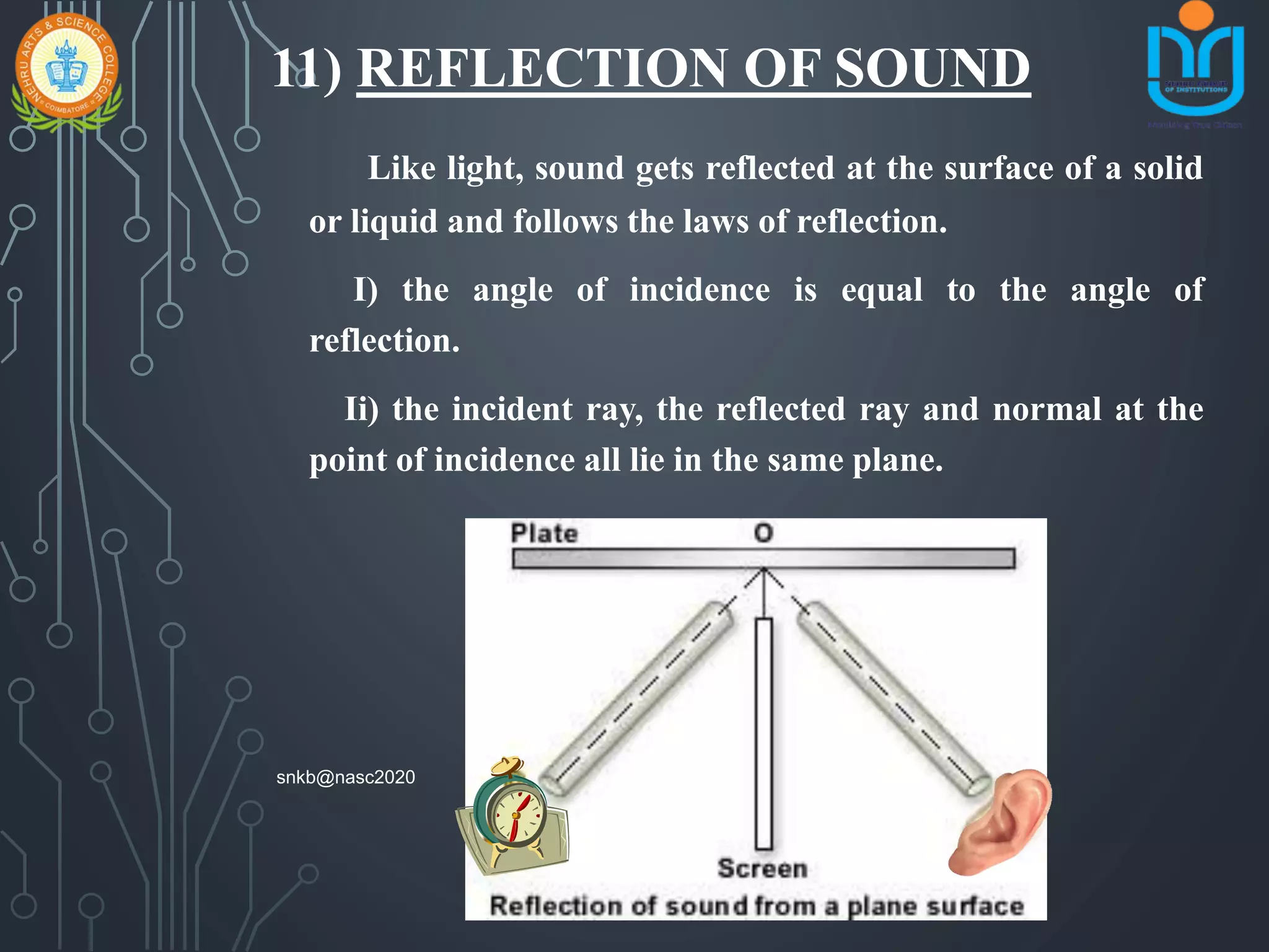 11) REFLECTION OF SOUND
Like light, sound gets reflected at the surface of a solid
or liquid and follows the laws of reflection.
I) the angle of incidence is equal to the angle of
reflection.
Ii) the incident ray, the reflected ray and normal at the
point of incidence all lie in the same plane.
snkb@nasc2020
 