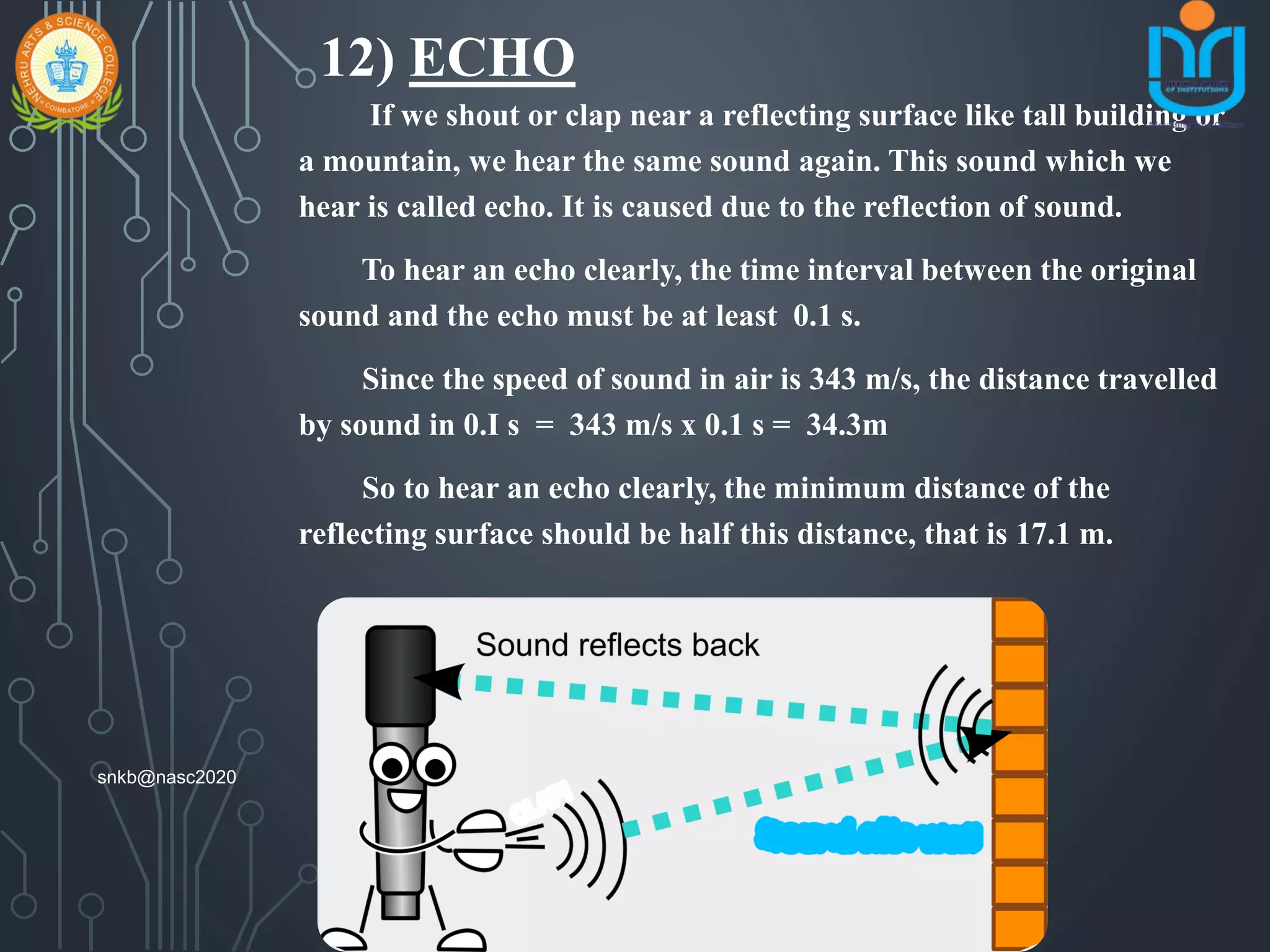 12) ECHO
If we shout or clap near a reflecting surface like tall building or
a mountain, we hear the same sound again. This sound which we
hear is called echo. It is caused due to the reflection of sound.
To hear an echo clearly, the time interval between the original
sound and the echo must be at least 0.1 s.
Since the speed of sound in air is 343 m/s, the distance travelled
by sound in 0.I s = 343 m/s x 0.1 s = 34.3m
So to hear an echo clearly, the minimum distance of the
reflecting surface should be half this distance, that is 17.1 m.
snkb@nasc2020
 