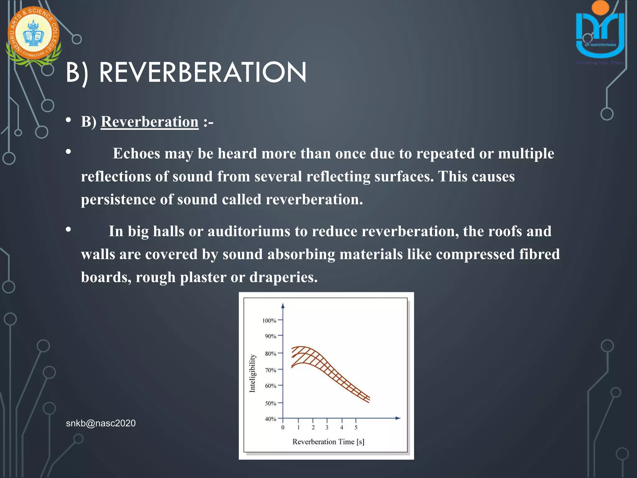 B) REVERBERATION
• B) Reverberation :-
• Echoes may be heard more than once due to repeated or multiple
reflections of sound from several reflecting surfaces. This causes
persistence of sound called reverberation.
• In big halls or auditoriums to reduce reverberation, the roofs and
walls are covered by sound absorbing materials like compressed fibred
boards, rough plaster or draperies.
snkb@nasc2020
 