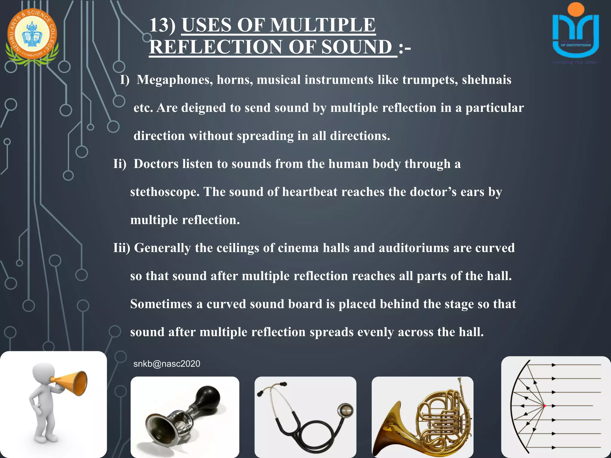 13) USES OF MULTIPLE
REFLECTION OF SOUND :-
I) Megaphones, horns, musical instruments like trumpets, shehnais
etc. Are deigned to send sound by multiple reflection in a particular
direction without spreading in all directions.
Ii) Doctors listen to sounds from the human body through a
stethoscope. The sound of heartbeat reaches the doctor’s ears by
multiple reflection.
Iii) Generally the ceilings of cinema halls and auditoriums are curved
so that sound after multiple reflection reaches all parts of the hall.
Sometimes a curved sound board is placed behind the stage so that
sound after multiple reflection spreads evenly across the hall.
snkb@nasc2020
 