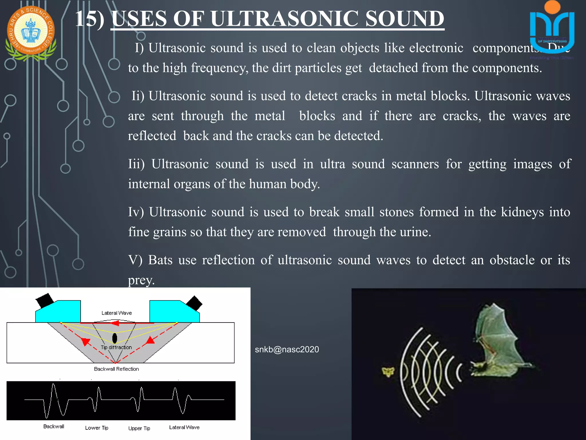 15) USES OF ULTRASONIC SOUND
I) Ultrasonic sound is used to clean objects like electronic components. Due
to the high frequency, the dirt particles get detached from the components.
Ii) Ultrasonic sound is used to detect cracks in metal blocks. Ultrasonic waves
are sent through the metal blocks and if there are cracks, the waves are
reflected back and the cracks can be detected.
Iii) Ultrasonic sound is used in ultra sound scanners for getting images of
internal organs of the human body.
Iv) Ultrasonic sound is used to break small stones formed in the kidneys into
fine grains so that they are removed through the urine.
V) Bats use reflection of ultrasonic sound waves to detect an obstacle or its
prey.
snkb@nasc2020
 