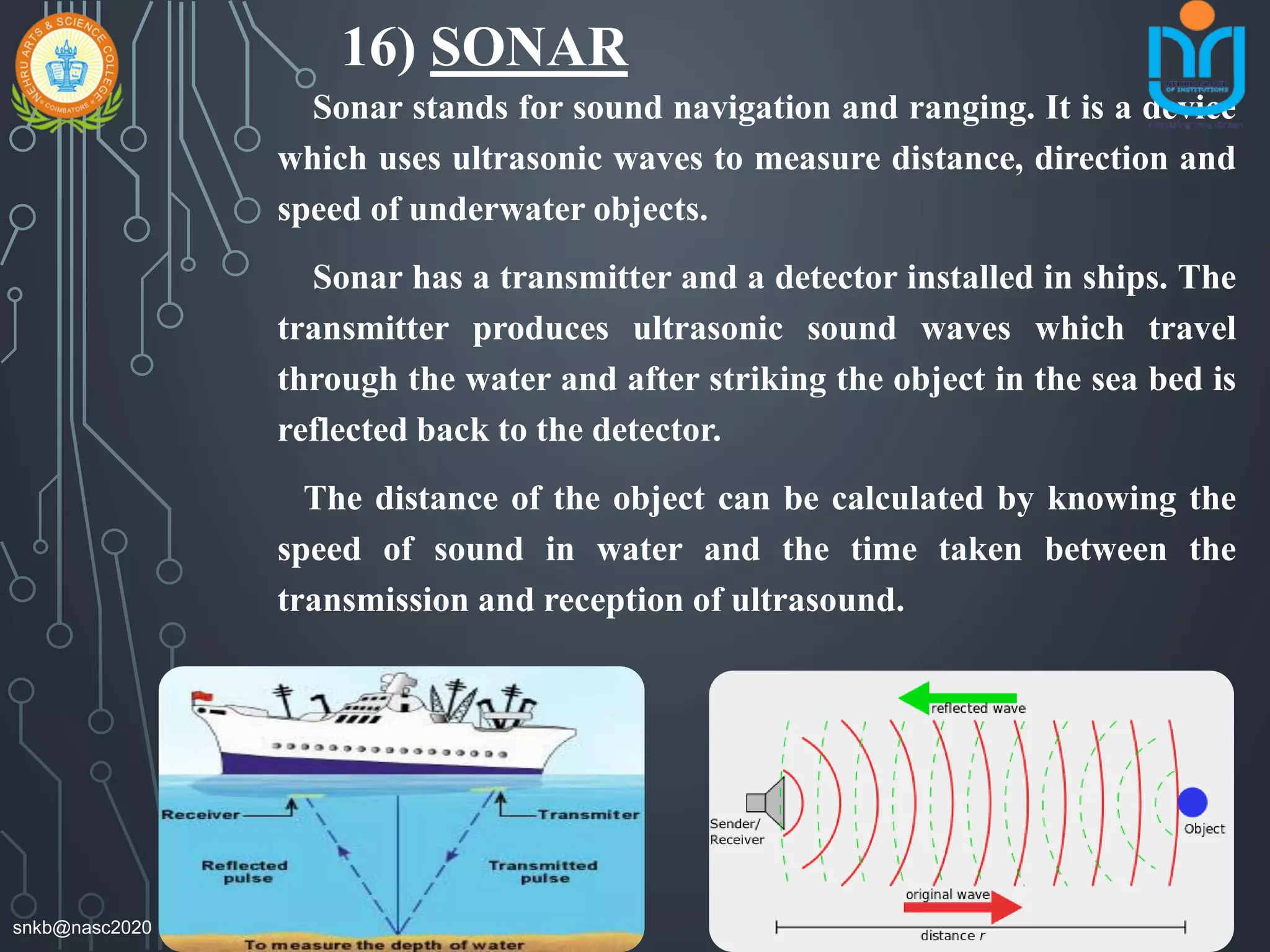 16) SONAR
Sonar stands for sound navigation and ranging. It is a device
which uses ultrasonic waves to measure distance, direction and
speed of underwater objects.
Sonar has a transmitter and a detector installed in ships. The
transmitter produces ultrasonic sound waves which travel
through the water and after striking the object in the sea bed is
reflected back to the detector.
The distance of the object can be calculated by knowing the
speed of sound in water and the time taken between the
transmission and reception of ultrasound.
snkb@nasc2020
 
