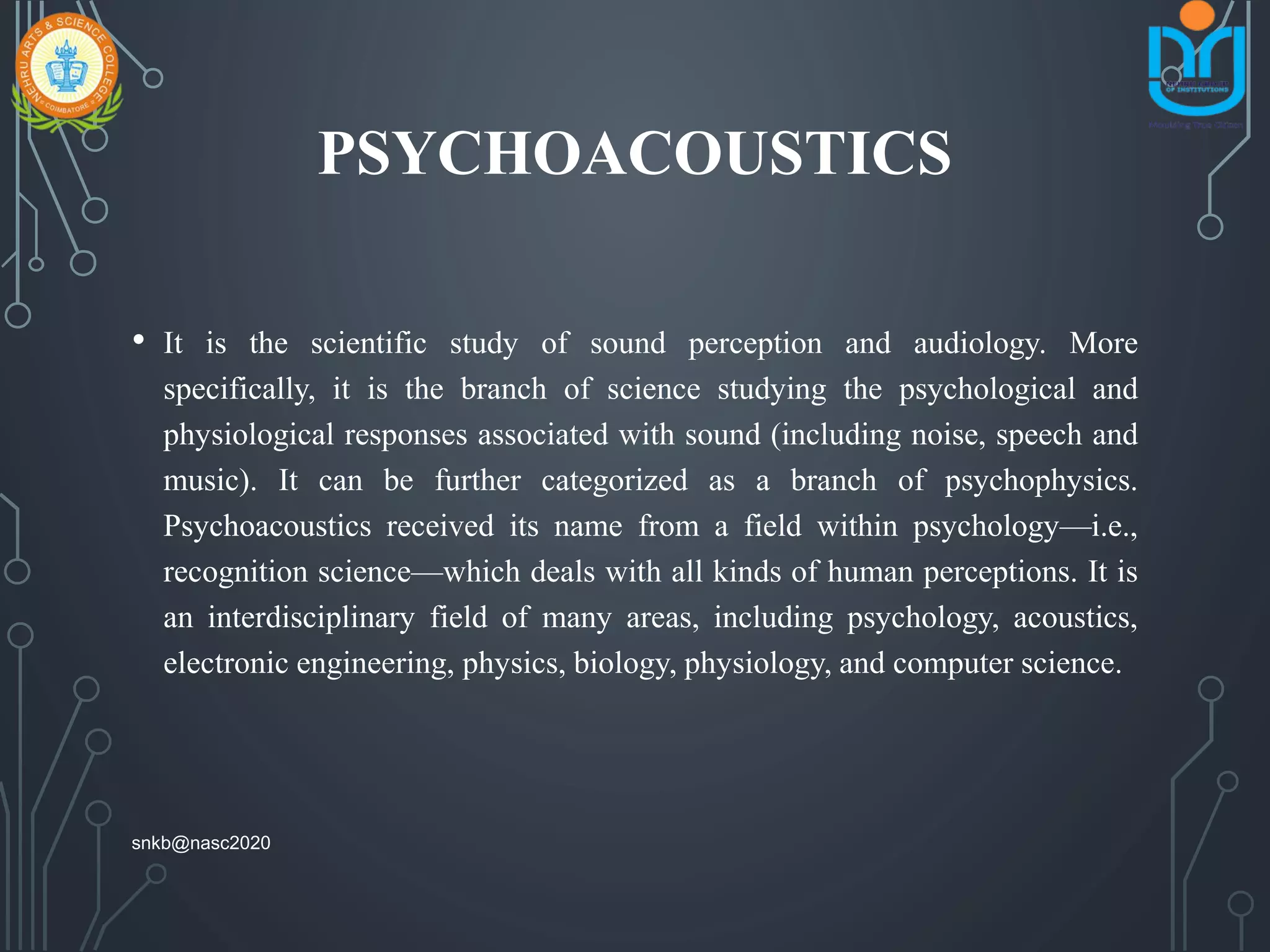 PSYCHOACOUSTICS
• It is the scientific study of sound perception and audiology. More
specifically, it is the branch of science studying the psychological and
physiological responses associated with sound (including noise, speech and
music). It can be further categorized as a branch of psychophysics.
Psychoacoustics received its name from a field within psychology—i.e.,
recognition science—which deals with all kinds of human perceptions. It is
an interdisciplinary field of many areas, including psychology, acoustics,
electronic engineering, physics, biology, physiology, and computer science.
snkb@nasc2020
 