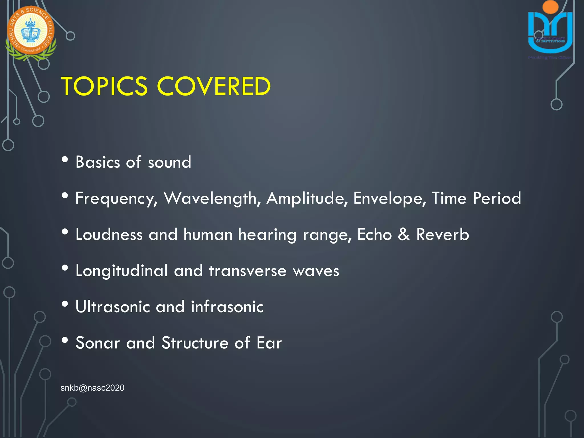 TOPICS COVERED
• Basics of sound
• Frequency, Wavelength, Amplitude, Envelope, Time Period
• Loudness and human hearing range, Echo & Reverb
• Longitudinal and transverse waves
• Ultrasonic and infrasonic
• Sonar and Structure of Ear
snkb@nasc2020
 