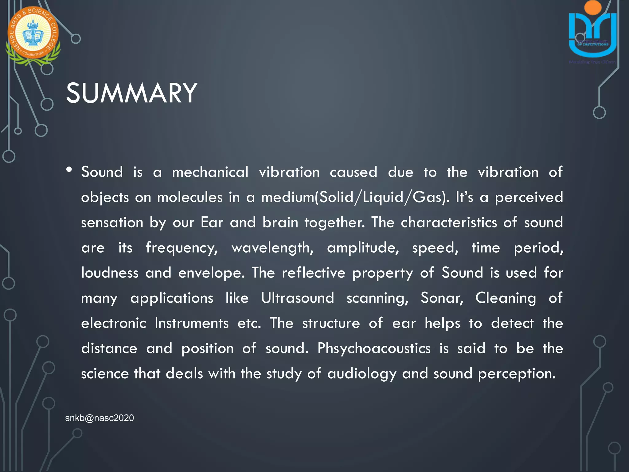 SUMMARY
• Sound is a mechanical vibration caused due to the vibration of
objects on molecules in a medium(Solid/Liquid/Gas). It’s a perceived
sensation by our Ear and brain together. The characteristics of sound
are its frequency, wavelength, amplitude, speed, time period,
loudness and envelope. The reflective property of Sound is used for
many applications like Ultrasound scanning, Sonar, Cleaning of
electronic Instruments etc. The structure of ear helps to detect the
distance and position of sound. Phsychoacoustics is said to be the
science that deals with the study of audiology and sound perception.
snkb@nasc2020
 