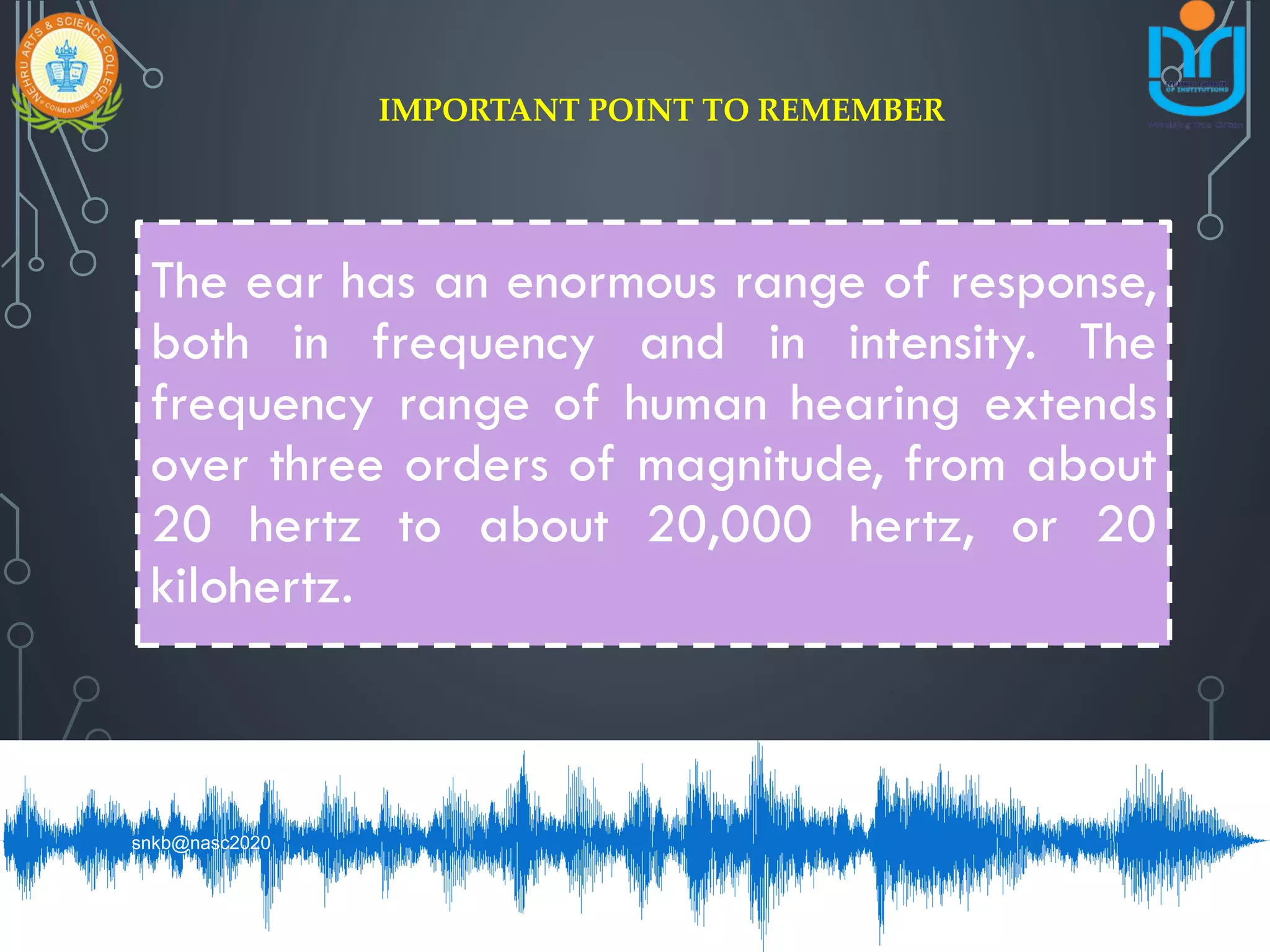 The ear has an enormous range of response,
both in frequency and in intensity. The
frequency range of human hearing extends
over three orders of magnitude, from about
20 hertz to about 20,000 hertz, or 20
kilohertz.
IMPORTANT POINT TO REMEMBER
snkb@nasc2020
 