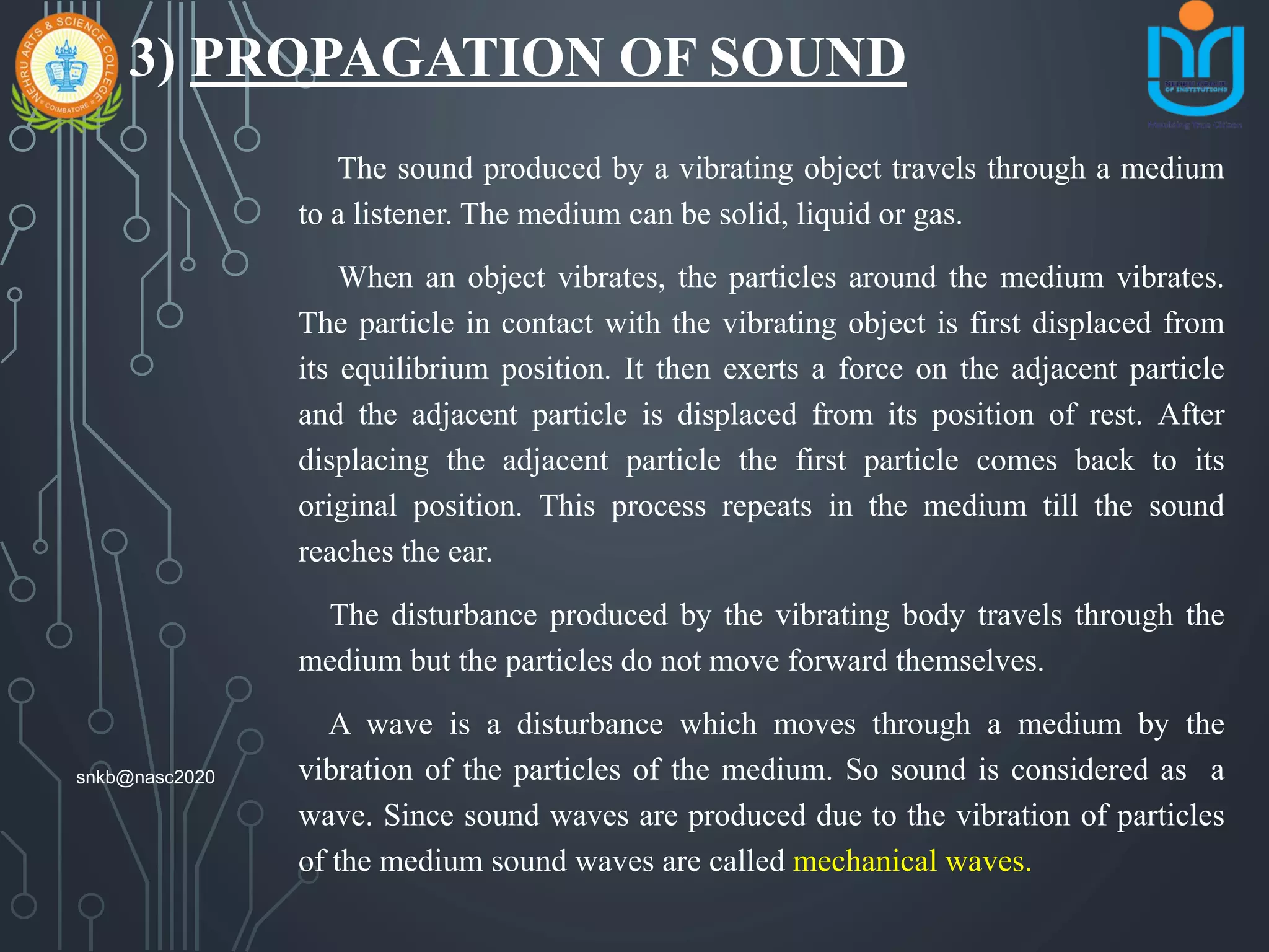3) PROPAGATION OF SOUND
The sound produced by a vibrating object travels through a medium
to a listener. The medium can be solid, liquid or gas.
When an object vibrates, the particles around the medium vibrates.
The particle in contact with the vibrating object is first displaced from
its equilibrium position. It then exerts a force on the adjacent particle
and the adjacent particle is displaced from its position of rest. After
displacing the adjacent particle the first particle comes back to its
original position. This process repeats in the medium till the sound
reaches the ear.
The disturbance produced by the vibrating body travels through the
medium but the particles do not move forward themselves.
A wave is a disturbance which moves through a medium by the
vibration of the particles of the medium. So sound is considered as a
wave. Since sound waves are produced due to the vibration of particles
of the medium sound waves are called mechanical waves.
snkb@nasc2020
 
