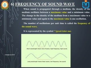 6) FREQUENCY OF SOUND WAVE
When sound is propagated through a medium, the density of the
medium oscillates between a maximum value and a minimum value.
The change in the density of the medium from a maximum value to a
minimum value and again to the maximum value is one oscillation.
The number of oscillations per unit time is called the frequency of
the sound wave.
It is represented by the symbol ٧ (greek letter nu).
Its si unit is hertz (hz).
snkb@nasc2020
 