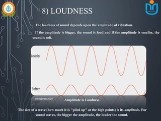 8) LOUDNESS
The loudness of sound depends upon the amplitude of vibration.
If the amplitude is bigger, the sound is loud and if the amplitude is smaller, the
sound is soft.
Amplitude is Loudness
The size of a wave (how much it is "piled up" at the high points) is its amplitude. For
sound waves, the bigger the amplitude, the louder the sound.
snkb@nasc2020
 