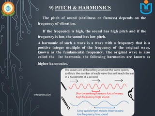 9) PITCH & HARMONICS
The pitch of sound (shrillness or flatness) depends on the
frequency of vibration.
If the frequency is high, the sound has high pitch and if the
frequency is low, the sound has low pitch.
A harmonic of such a wave is a wave with a frequency that is a
positive integer multiple of the frequency of the original wave,
known as the fundamental frequency. The original wave is also
called the 1st harmonic, the following harmonics are known as
higher harmonics.
snkb@nasc2020
 