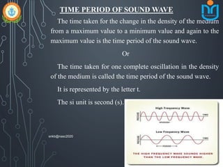 TIME PERIOD OF SOUND WAVE
The time taken for the change in the density of the medium
from a maximum value to a minimum value and again to the
maximum value is the time period of the sound wave.
Or
The time taken for one complete oscillation in the density
of the medium is called the time period of the sound wave.
It is represented by the letter t.
The si unit is second (s).
snkb@nasc2020
 