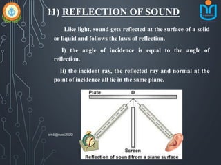 11) REFLECTION OF SOUND
Like light, sound gets reflected at the surface of a solid
or liquid and follows the laws of reflection.
I) the angle of incidence is equal to the angle of
reflection.
Ii) the incident ray, the reflected ray and normal at the
point of incidence all lie in the same plane.
snkb@nasc2020
 