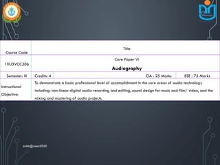 Course Code
Title
19U3VCC306
Core Paper VI
Audiography
Semester: III Credits: 4 CIA : 25 Marks ESE : 75 Marks
Instructional
Objective:
To demonstrate a basic professional level of accomplishment in the core areas of audio technology
including: non-linear digital audio recording and editing, sound design for music and film/ video, and the
mixing and mastering of audio projects.
snkb@nasc2020
 