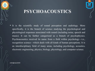 PSYCHOACOUSTICS
• It is the scientific study of sound perception and audiology. More
specifically, it is the branch of science studying the psychological and
physiological responses associated with sound (including noise, speech and
music). It can be further categorized as a branch of psychophysics.
Psychoacoustics received its name from a field within psychology—i.e.,
recognition science—which deals with all kinds of human perceptions. It is
an interdisciplinary field of many areas, including psychology, acoustics,
electronic engineering, physics, biology, physiology, and computer science.
snkb@nasc2020
 