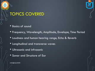 TOPICS COVERED
• Basics of sound
• Frequency, Wavelength, Amplitude, Envelope, Time Period
• Loudness and human hearing range, Echo & Reverb
• Longitudinal and transverse waves
• Ultrasonic and infrasonic
• Sonar and Structure of Ear
snkb@nasc2020
 