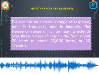 The ear has an enormous range of response,
both in frequency and in intensity. The
frequency range of human hearing extends
over three orders of magnitude, from about
20 hertz to about 20,000 hertz, or 20
kilohertz.
IMPORTANT POINT TO REMEMBER
snkb@nasc2020
 
