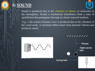 1) SOUND
Sound is produced due to the vibration of objects or molecules in
the atmosphere. Sound, a mechanical disturbance from a state of
equilibrium that propagates through an elastic material medium.
E.g. :- the sound of human voice is produced due to the vibration of
the vocal cords. A stretched rubber band when plucked vibrates and
produces sound.
Thread
tuning fork
Table tennis
ball
snkb@nasc2020
 