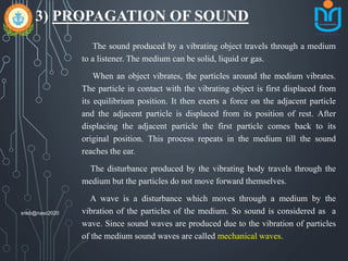 3) PROPAGATION OF SOUND
The sound produced by a vibrating object travels through a medium
to a listener. The medium can be solid, liquid or gas.
When an object vibrates, the particles around the medium vibrates.
The particle in contact with the vibrating object is first displaced from
its equilibrium position. It then exerts a force on the adjacent particle
and the adjacent particle is displaced from its position of rest. After
displacing the adjacent particle the first particle comes back to its
original position. This process repeats in the medium till the sound
reaches the ear.
The disturbance produced by the vibrating body travels through the
medium but the particles do not move forward themselves.
A wave is a disturbance which moves through a medium by the
vibration of the particles of the medium. So sound is considered as a
wave. Since sound waves are produced due to the vibration of particles
of the medium sound waves are called mechanical waves.
snkb@nasc2020
 