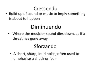 Crescendo
• Build up of sound or music to imply something
is about to happen
Diminuendo
• Where the music or sound dies down, as if a
threat has gone away
Sforzando
• A short, sharp, loud noise, often used to
emphasise a shock or fear
 