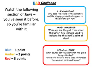 BAR Challenge
BLUE CHALLENGE
Why does the sound of the campfire
and the singing gradually disappear as
the boy and girl run?
AMBER CHALLENGE
When we see the girl from under
the water, how is music used to
indicate it’s the shark’s point of
view?
RED CHALLENGE
What sounds can you hear when the girl is
being attacked?
How is non-diegetic music used to increase
the sense of panic and terror?
Blue – 1 point
Amber – 2 points
Red – 3 points
Watch the following
section of Jaws –
you’ve seen it before,
so you’re familiar
with it
 
