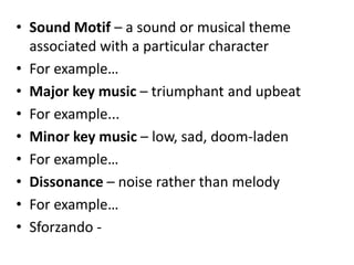 • Sound Motif – a sound or musical theme
associated with a particular character
• For example…
• Major key music – triumphant and upbeat
• For example...
• Minor key music – low, sad, doom-laden
• For example…
• Dissonance – noise rather than melody
• For example…
• Sforzando -
 