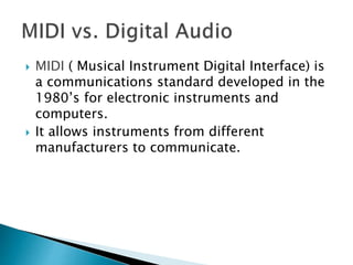  MIDI ( Musical Instrument Digital Interface) is
a communications standard developed in the
1980’s for electronic instruments and
computers.
 It allows instruments from different
manufacturers to communicate.
 