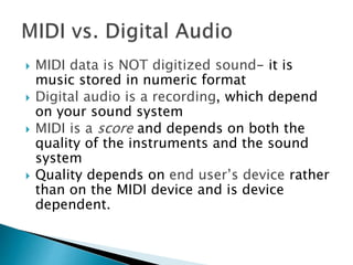  MIDI data is NOT digitized sound- it is
music stored in numeric format
 Digital audio is a recording, which depend
on your sound system
 MIDI is a score and depends on both the
quality of the instruments and the sound
system
 Quality depends on end user’s device rather
than on the MIDI device and is device
dependent.
 