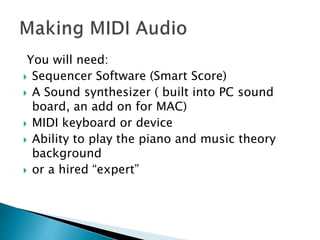 You will need:
 Sequencer Software (Smart Score)
 A Sound synthesizer ( built into PC sound
board, an add on for MAC)
 MIDI keyboard or device
 Ability to play the piano and music theory
background
 or a hired “expert”
 