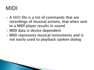  A MIDI file is a list of commands that are
recordings of musical actions, that when sent
to a MIDI player results in sound
 MIDI data is device dependent
 MIDI represents musical instruments and is
not easily used to playback spoken dialog
 