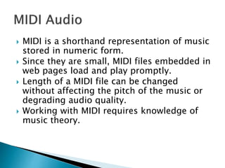 MIDI is a shorthand representation of music
stored in numeric form.
 Since they are small, MIDI files embedded in
web pages load and play promptly.
 Length of a MIDI file can be changed
without affecting the pitch of the music or
degrading audio quality.
 Working with MIDI requires knowledge of
music theory.
 