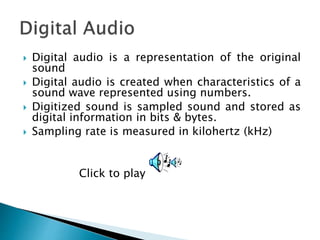  Digital audio is a representation of the original
sound
 Digital audio is created when characteristics of a
sound wave represented using numbers.
 Digitized sound is sampled sound and stored as
digital information in bits & bytes.
 Sampling rate is measured in kilohertz (kHz)
Click to play
 
