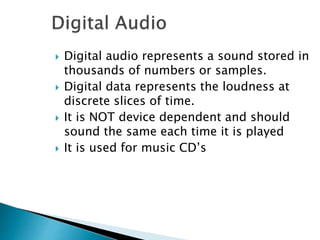  Digital audio represents a sound stored in
thousands of numbers or samples.
 Digital data represents the loudness at
discrete slices of time.
 It is NOT device dependent and should
sound the same each time it is played
 It is used for music CD’s
 