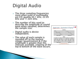  The three sampling frequencies
most often used in multimedia
are CD-quality 44.1 kHz, 22.05
kHz and 11.025 kHz.
 The number of bits used to
describe the amplitude of sound
wave when sampled, determines
the sample size.
 Digital audio is device
independent.
 The value of each sample is
rounded off to the nearest
integer (quantization) & if the
amplitude is greater than the
intervals available ,clipping of the
top & bottom of the wave occurs.
 