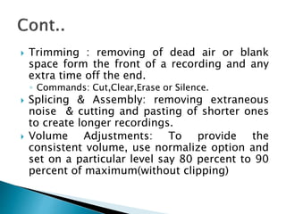  Trimming : removing of dead air or blank
space form the front of a recording and any
extra time off the end.
◦ Commands: Cut,Clear,Erase or Silence.
 Splicing & Assembly: removing extraneous
noise & cutting and pasting of shorter ones
to create longer recordings.
 Volume Adjustments: To provide the
consistent volume, use normalize option and
set on a particular level say 80 percent to 90
percent of maximum(without clipping)
 