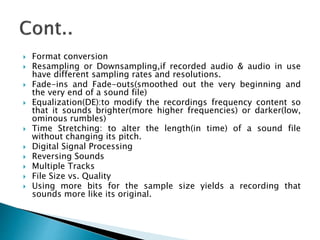  Format conversion
 Resampling or Downsampling,if recorded audio & audio in use
have different sampling rates and resolutions.
 Fade-ins and Fade-outs(smoothed out the very beginning and
the very end of a sound file)
 Equalization(DE):to modify the recordings frequency content so
that it sounds brighter(more higher frequencies) or darker(low,
ominous rumbles)
 Time Stretching: to alter the length(in time) of a sound file
without changing its pitch.
 Digital Signal Processing
 Reversing Sounds
 Multiple Tracks
 File Size vs. Quality
 Using more bits for the sample size yields a recording that
sounds more like its original.
 