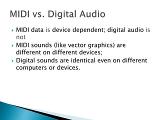 MIDI data is device dependent; digital audio is
not
 MIDI sounds (like vector graphics) are
different on different devices;
 Digital sounds are identical even on different
computers or devices.
 