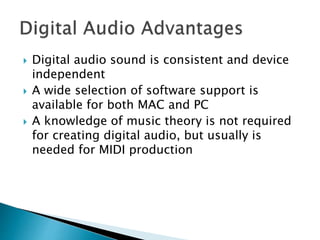  Digital audio sound is consistent and device
independent
 A wide selection of software support is
available for both MAC and PC
 A knowledge of music theory is not required
for creating digital audio, but usually is
needed for MIDI production
 
