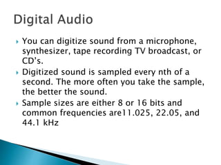  You can digitize sound from a microphone,
synthesizer, tape recording TV broadcast, or
CD’s.
 Digitized sound is sampled every nth of a
second. The more often you take the sample,
the better the sound.
 Sample sizes are either 8 or 16 bits and
common frequencies are11.025, 22.05, and
44.1 kHz
 