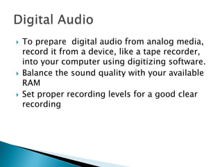  To prepare digital audio from analog media,
record it from a device, like a tape recorder,
into your computer using digitizing software.
 Balance the sound quality with your available
RAM
 Set proper recording levels for a good clear
recording
 