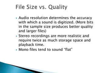  Audio resolution determines the accuracy
with which a sound is digitized. (More bits
in the sample size produces better quality
and larger files)
 Stereo recordings are more realistic and
require twice as much storage space and
playback time.
 Mono files tend to sound “flat”
 