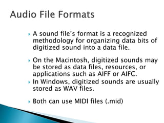  A sound file’s format is a recognized
methodology for organizing data bits of
digitized sound into a data file.
 On the Macintosh, digitized sounds may
be stored as data files, resources, or
applications such as AIFF or AIFC.
 In Windows, digitized sounds are usually
stored as WAV files.
 Both can use MIDI files (.mid)
 