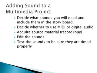  Decide what sounds you will need and
include them in the story board.
 Decide whether to use MIDI or digital audio
 Acquire source material (record/buy)
 Edit the sounds
 Test the sounds to be sure they are timed
properly
 