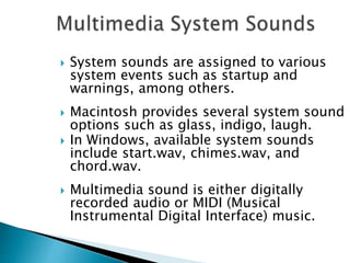  System sounds are assigned to various
system events such as startup and
warnings, among others.
 Macintosh provides several system sound
options such as glass, indigo, laugh.
 In Windows, available system sounds
include start.wav, chimes.wav, and
chord.wav.
 Multimedia sound is either digitally
recorded audio or MIDI (Musical
Instrumental Digital Interface) music.
 