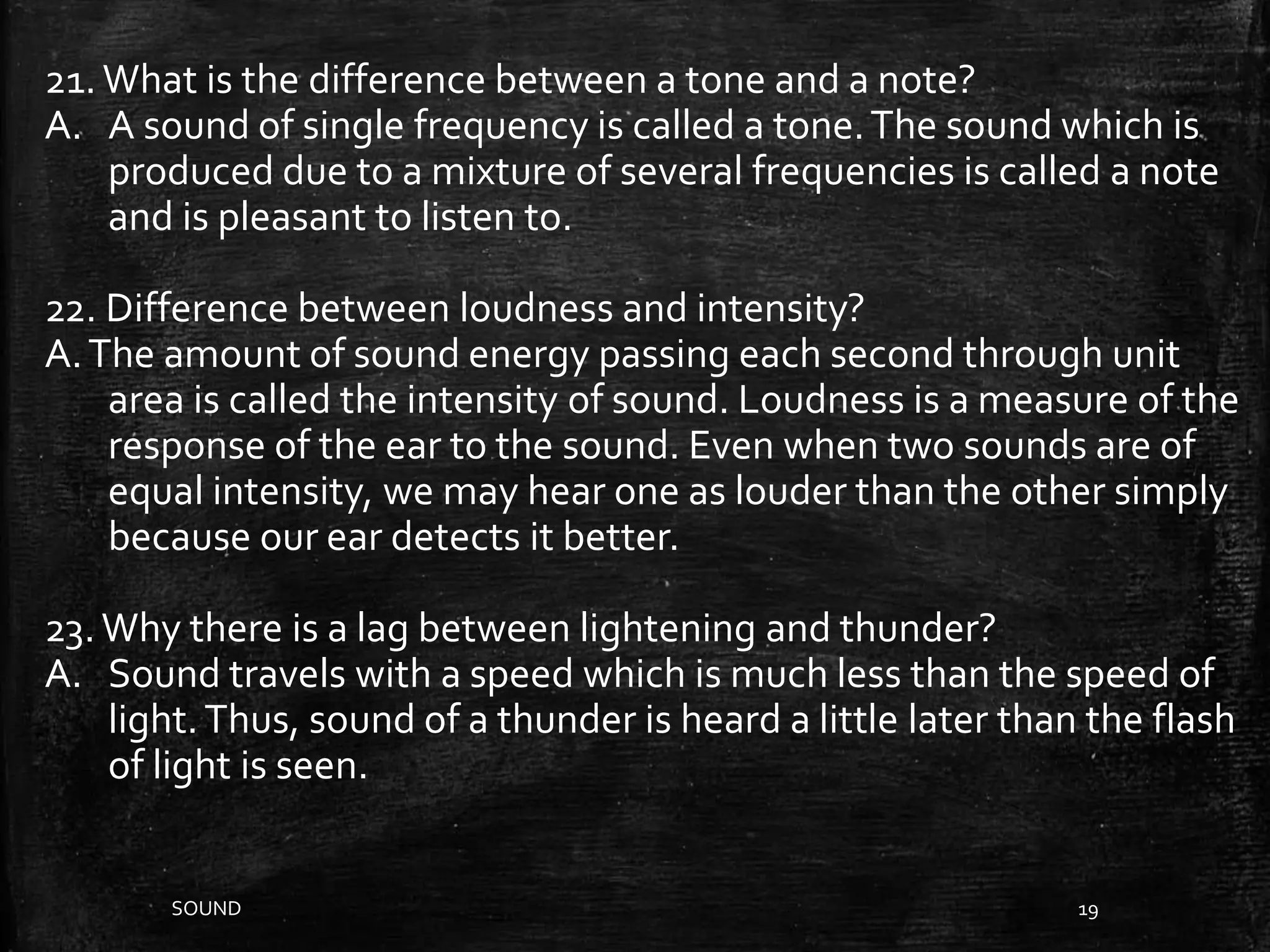 SOUND 19
21.What is the difference between a tone and a note?
A. A sound of single frequency is called a tone.The sound which is
produced due to a mixture of several frequencies is called a note
and is pleasant to listen to.
22. Difference between loudness and intensity?
A.The amount of sound energy passing each second through unit
area is called the intensity of sound. Loudness is a measure of the
response of the ear to the sound. Even when two sounds are of
equal intensity, we may hear one as louder than the other simply
because our ear detects it better.
23.Why there is a lag between lightening and thunder?
A. Sound travels with a speed which is much less than the speed of
light.Thus, sound of a thunder is heard a little later than the flash
of light is seen.
 