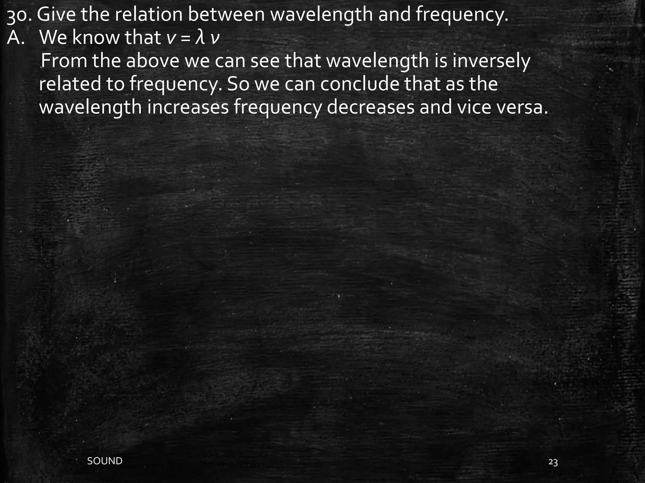SOUND 23
30. Give the relation between wavelength and frequency.
A. We know that v = λ ν
From the above we can see that wavelength is inversely
related to frequency. So we can conclude that as the
wavelength increases frequency decreases and vice versa.
 