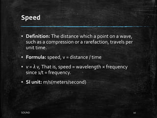 Speed
▪ Definition: The distance which a point on a wave,
such as a compression or a rarefaction, travels per
unit time.
▪ Formula: speed, v = distance / time
▪ v = λ ν, That is, speed = wavelength × frequency
since 1/t = frequency.
▪ SI unit: m/s(meters/second)
10SOUND
 
